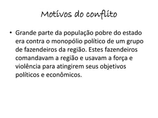Motivos do conflito 
• Grande parte da população pobre do estado 
era contra o monopólio político de um grupo 
de fazendeiros da região. Estes fazendeiros 
comandavam a região e usavam a força e 
violência para atingirem seus objetivos 
políticos e econômicos. 
 