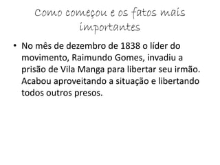Como começou e os fatos mais 
importantes 
• No mês de dezembro de 1838 o líder do 
movimento, Raimundo Gomes, invadiu a 
prisão de Vila Manga para libertar seu irmão. 
Acabou aproveitando a situação e libertando 
todos outros presos. 
 