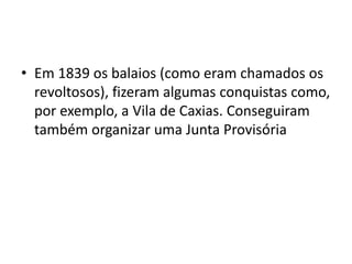 • Em 1839 os balaios (como eram chamados os 
revoltosos), fizeram algumas conquistas como, 
por exemplo, a Vila de Caxias. Conseguiram 
também organizar uma Junta Provisória 
 