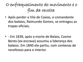 O enfraquecimento do movimento e o 
fim da revolta 
• Após perder a Vila de Caxias, o comandante 
dos balaios, Raimundo Gomes, se entregou as 
tropas oficiais. 
• - Em 1839, após a morte de Balaio, Cosme 
Bento (ex-escravo) assumiu a liderança dos 
balaios. Em 1840 ele partiu, com centenas de 
revoltosos para o interior. 
 