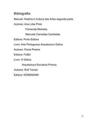 Bibliografia:
Manual: História e Cultura das Artes segunda parte
Autores: Ana Lidia Pinto
          Fernanda Meireles
          Manuela Cernadas Cambotas
Editora: Porto Editora
Livro: Arte Portuguesa Arquitectura Gótica
Autores: Paula Pereira
Editora: FUBU
Livro: O Gótico
       Arquitectura Escultura Pintura
Autores: Rolf Toman
Editora: KONEMANN




                                                     10
 