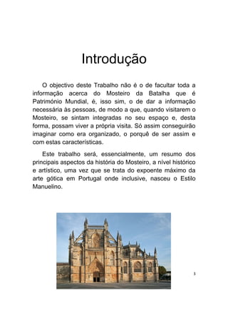 Introdução
    O objectivo deste Trabalho não é o de facultar toda a
informação acerca do Mosteiro da Batalha que é
Património Mundial, é, isso sim, o de dar a informação
necessária às pessoas, de modo a que, quando visitarem o
Mosteiro, se sintam integradas no seu espaço e, desta
forma, possam viver a própria visita. Só assim conseguirão
imaginar como era organizado, o porquê de ser assim e
com estas características.
    Este trabalho será, essencialmente, um resumo dos
principais aspectos da história do Mosteiro, a nível histórico
e artístico, uma vez que se trata do expoente máximo da
arte gótica em Portugal onde inclusive, nasceu o Estilo
Manuelino.




                                                             3
 