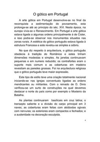 O gótico em Portugal
    A arte gótica em Portugal desenvolve-se no final da
reconquista a sedimentação do povoamento, esta
prolonga-se até ao principio do séc. XVI. Nesta época, na
europa vivia-se o Renascimento. Em Portugal a arte gótica
estava ligada a algumas ordens principalmente á de Cister,
e isso podia-se observar nos monumentos situados nas
zonas rurais. A estética do gótico português estava ligada à
estrutura Francesa e este revelou-se simples e sóbrio.
    No que diz respeito à arquitectura, o gótico português
obedecia à tradição do Românico e estes tinham
dimensões modestas e simples. As janelas continuavam
pequenas e em numero reduzido; os contrafortes eram o
suporte mais comum e as coberturas em madeira
revestiam as paredes grossas. Foi na arquitectura religiosa
que o gótico português teve maior expressão.
     Este tipo de estilo teve uma criação totalmente nacional
iniciando-se nas igrejas conventuais ligadas as ordens
mendicantes ou militantes. Com o reinado de D. Dinis
verificou-se um surto de construções na qual devemos
destacar o norte do país como por exemplo o Mosteiro da
Batalha.
    As plantas continuaram basílicais em cruz latina; o
transepto saliente e a divisão do carpo principal em 3
naves; as coberturas eram feitas com abóbodas ogivais
com nervuras; os exteriores eram compactos e fechados; e
a austeridade na decoração esculpida.

                                                            4
 