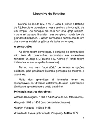 Mosteiro da Batalha

   No final do século XIV, o rei D. João I, vence a Batalha
de Aljubarrota e prometeu a nossa senhora a invocação de
um templo. Ao principio era para ser uma igreja simples,
mas o rei passou financiar um complexo monástico de
grandes dimensões. E assim começou a construção de um
dos maiores estaleiros góticos de todos os tempos.
A construção:
    As obras foram demoradas, o conjunto de construções
são fruto de campanhas sucessivas em sucessivos
reinados- D. João I, D. Duarte e D. Afonso V ( onde foram
instaladas as suas capelas funerárias).
    Tornou –se num “laboratório” de formas e opções
estéticas, pois passaram diversas gerações de mestres e
operários.
    Muito dos aprendizes ali formados foram os
responsáveis por diversos estaleiros do reino, assimilando
técnicas e aproveitando o gosto batalhino.
Principais mestres das obras:

•Afonso Domingues- 1388 a 1402 (ano do seu falecimento)

•Huguet- 1402 a 1438 (ano do seu falecimento)

•Martim Vasques- 1438 a 1448

•Fernão de Évora (sobrinho de Vasques)- 1448 a 1477
                                                          6
 
