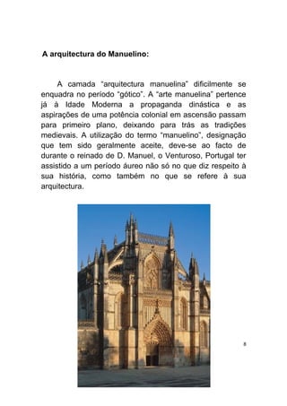 A arquitectura do Manuelino:


     A camada “arquitectura manuelina” dificilmente se
enquadra no período “gótico”. A “arte manuelina” pertence
já à Idade Moderna a propaganda dinástica e as
aspirações de uma potência colonial em ascensão passam
para primeiro plano, deixando para trás as tradições
medievais. A utilização do termo “manuelino”, designação
que tem sido geralmente aceite, deve-se ao facto de
durante o reinado de D. Manuel, o Venturoso, Portugal ter
assistido a um período áureo não só no que diz respeito à
sua história, como também no que se refere à sua
arquitectura.




                                                        8
 