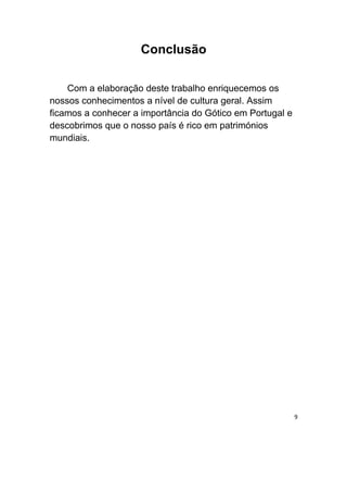 Conclusão

    Com a elaboração deste trabalho enriquecemos os
nossos conhecimentos a nível de cultura geral. Assim
ficamos a conhecer a importância do Gótico em Portugal e
descobrimos que o nosso país é rico em patrimónios
mundiais.




                                                           9
 