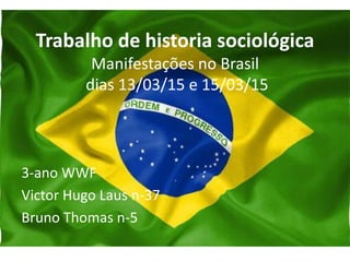 Trabalho de historia sociológica
Manifestações no Brasil
dias 13/03/15 e 15/03/15
3-ano WWF
Victor Hugo Laus n-37
Bruno Thomas n-5
 