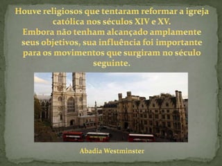 Houve religiosos que tentaram reformar a igreja católica nos séculos XIV e XV.Embora não tenham alcançado amplamente seus objetivos, sua influência foi importante para os movimentos que surgiram no século seguinte.Abadia Westminster