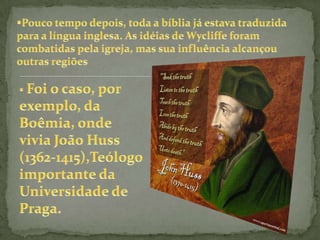 Foi um dos críticos da imoralidade e do mal uso da propriedade entre o Clero. Em 1382,escreveu um livro em que afirmava ser Cristo e não o Papa o chefe da Igreja.Valorizou a Bíblia, e fez a primeira tradução do Novo Testamento para o inglês, e já defendia sua leitura pelo povo em sua própria língua, e não em latim.        João Wycliffe