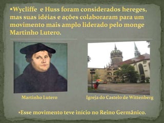 Foi o caso, por exemplo, da Boêmia, onde vivia João Huss (1362-1415),Teólogo importante da Universidade de Praga. Após conhecer as idéias do Teólogo inglês, tentou reformar a Igreja em sua região. Convocado a participar de um Concílio, uma reunião de importantes líderes do Clero, recusou-se a renunciar suas idéias.