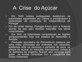        A  Crise  do Açúcar     Em 1640 nobres portugueses destituíram as autoridades espanholas em Lisboa e proclamaram a restauração da monarquia da independência de Portugal.