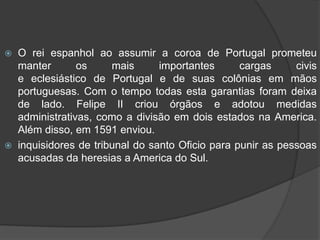 Depois de vários disputas por vários candidatos ao comando de Portugal, quem ficou com a coroa foi o rei espanhol Felipe II. O novo monarca então unir, então as déias coroas a portuguesa e a Espanha dando inicio á União Ibérica, que vigoraria até 1640.O rei espanhol ao assumir a coroa de Portugal prometeu manter os mais importantes cargas civis                                     e eclesiástico de Portugal e de suas colônias em mãos portuguesas. Com o tempo todas esta garantias foram deixa  de lado. Felipe II criou órgãos e adotou medidas administrativas, como a divisão em dois estados na America. Além disso, em 1591 enviou.inquisidores de tribunal do santo Oficio para punir as pessoas acusadas da heresias a America do Sul.