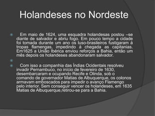     Holandeses no Nordeste    Em maio de 1624, uma esquadra holandesas postou –se diante de salvador e abriu fogo. Em pouco tempo a cidade foi tomada durante um ano os luso-brasileiros fustigaram á tropas flamengas, impedindo á chegada as capitanias. Em1625 a União Ibérica enviou reforços a Bahia, então um mês depois os holandeses abandonaram salvador.