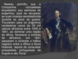 O governo de Maurício de Nassau Companhia das Índias Ocidentais, nomeou se governador o conde João Maurício de Nassau, para que a se consolidasse as suas conquistas, que atuou nos domínios holandeses, destes 1637, enviado a Pernambuco Nassau passou a dominar todo o Nordeste holandês, que passou a se chamar Nova Holanda. Maurício de Nassau estabeleceu leis, nomeou juízes e funcionários de justiça, implantou um sistema administrativo inspirado no sistema holandês, liberdade de crença a todos, proteção para os judeus, estimulou a diversificação da produção agrícola e a recuperação da economia açucareira.    Nassau permitiu que a Companhia concedesse empréstimo aos senhores de engenhos, para se recuperar se suas moedas semidestruída durante os anos de guerra. Trouxeram para os engenhos nordestinos cerca de 30 mil cativos africanos entre 1630 e 1651, ao dominar uma região da áfrica, favorecia a entrada de africanos, em 1641 passaram a controlar o tráfico negreiro entre a África e Nova Holanda  depois de conquistar possessões portuguesas de Angola e são Tomé.      As Reformas de Nassau     Nassau  construiu uma cidade a qual deu o nome de Maurícia, localizada em uma Ilha, a de Antonio Vaz, transformando-se em um centro urbano. A ilha foi ligada ao continente depois de ergue uma ponte sobre o rio Capibaribe, áreas alagadas foram drenadas,canais foram abertos diques construídos.
