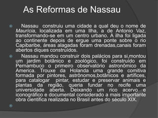     Nassau mandou construir dois palácios para si,montou um jardim botânico e zoológico, foi construído em Pernambuco o primeiro observatório astronômico da America. 	Trouxe da Holanda uma grande comitiva formada por pintores, astrônomos,botânicos e artífices, para catalogar  pintar, estudar e preservar animais e plantas da região, queria fundar no recife uma universidade aberta. Deixando um rico acervo e iconográfico e documental considerado a mais importante obra cientifica realizada no Brasil antes do século XIX.
