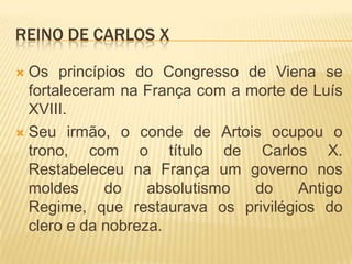 REINO DE CARLOS X

 Os princípios do Congresso de Viena se
  fortaleceram na França com a morte de Luís
  XVIII.
 Seu irmão, o conde de Artois ocupou o
  trono, com o título de Carlos X.
  Restabeleceu na França um governo nos
  moldes     do    absolutismo  do    Antigo
  Regime, que restaurava os privilégios do
  clero e da nobreza.
 
