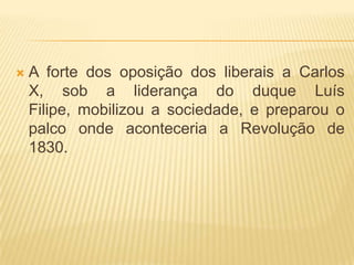    A forte dos oposição dos liberais a Carlos
    X, sob a liderança do duque Luís
    Filipe, mobilizou a sociedade, e preparou o
    palco onde aconteceria a Revolução de
    1830.
 