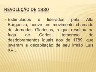REVOLUÇÃO DE 1830

   Estimulados   e    liderados   pela  Alta
    Burguesia, houve um movimento chamado
    de Jornadas Gloriosas, o que resultou na
    fuga    de     Carlos,     temeroso   de
    desdobramentos iguais aos de 1789, que
    levaram a decapitação de seu irmão Luís
    XVI.
 