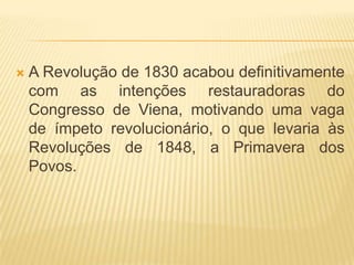    A Revolução de 1830 acabou definitivamente
    com as intenções restauradoras do
    Congresso de Viena, motivando uma vaga
    de ímpeto revolucionário, o que levaria às
    Revoluções de 1848, a Primavera dos
    Povos.
 