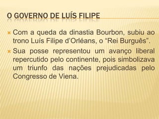 O GOVERNO DE LUÍS FILIPE

 Com a queda da dinastia Bourbon, subiu ao
  trono Luís Filipe d’Orléans, o “Rei Burguês”.
 Sua posse representou um avanço liberal
  repercutido pelo continente, pois simbolizava
  um triunfo das nações prejudicadas pelo
  Congresso de Viena.
 