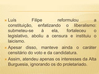  Luís         Filipe       reformulou      a
  constituição, enfatizando o liberalismo:
  submeteu-se        à   ela,    fortaleceu o
  legislativo, aboliu a censura e instituiu o
  laicismo.
 Apesar disso, manteve ainda o caráter
  censitário do voto e da candidatura.
 Assim, atendeu apenas os interesses da Alta
  Burguesia, ignorando os do proletariado.
 
