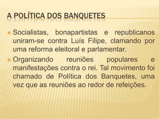 A POLÍTICA DOS BANQUETES

 Socialistas, bonapartistas e republicanos
  uniram-se contra Luís Filipe, clamando por
  uma reforma eleitoral e parlamentar.
 Organizando     reuniões      populares    e
  manifestações contra o rei. Tal movimento foi
  chamado de Política dos Banquetes, uma
  vez que as reuniões ao redor de refeições.
 