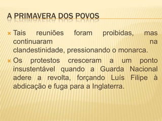 A PRIMAVERA DOS POVOS

 Tais reuniões foram proibidas, mas
  continuaram                              na
  clandestinidade, pressionando o monarca.
 Os    protestos cresceram a um ponto
  insustentável quando a Guarda Nacional
  adere a revolta, forçando Luís Filipe à
  abdicação e fuga para a Inglaterra.
 