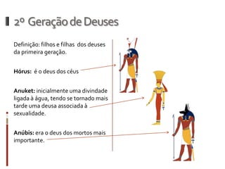 2º Geração de Deuses
Definição: filhos e filhas dos deuses
da primeira geração.


Hórus: é o deus dos céus


Anuket: inicialmente uma divindade
ligada à água, tendo se tornado mais
tarde uma deusa associada à
sexualidade.


Anúbis: era o deus dos mortos mais
importante.
 