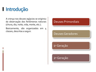 Introdução
A crença nos deuses egípcios se originou
da observação dos fenômenos naturais       Deuses Primordiais
(chuva, dia, noite, vida, morte, etc.).
Basicamente, são organizados em 4
classes, descritas a seguir.
                                           Deuses Geradores


                                           1º Geração


                                           2º Geração
 