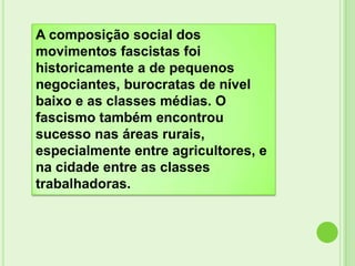 A composição social dos
movimentos fascistas foi
historicamente a de pequenos
negociantes, burocratas de nível
baixo e as classes médias. O
fascismo também encontrou
sucesso nas áreas rurais,
especialmente entre agricultores, e
na cidade entre as classes
trabalhadoras.
 