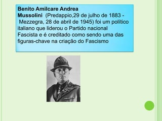 Benito Amilcare Andrea
Mussolini (Predappio,29 de julho de 1883 -
 Mezzegra, 28 de abril de 1945) foi um político
italiano que liderou o Partido nacional
Fascista e é creditado como sendo uma das
figuras-chave na criação do Fascismo
 