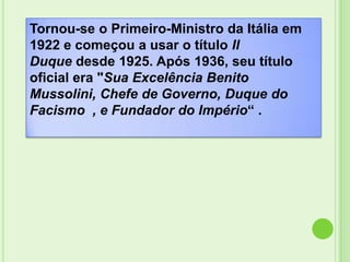 Tornou-se o Primeiro-Ministro da Itália em
1922 e começou a usar o título Il
Duque desde 1925. Após 1936, seu título
oficial era "Sua Excelência Benito
Mussolini, Chefe de Governo, Duque do
Facismo , e Fundador do Império“ .
 