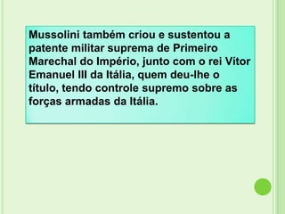 Mussolini também criou e sustentou a
patente militar suprema de Primeiro
Marechal do Império, junto com o rei Vítor
Emanuel III da Itália, quem deu-lhe o
título, tendo controle supremo sobre as
forças armadas da Itália.
 