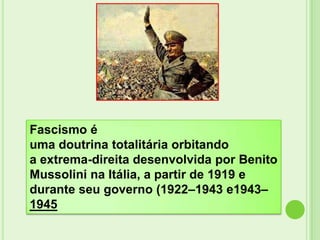 Fascismo é
uma doutrina totalitária orbitando
a extrema-direita desenvolvida por Benito
Mussolini na Itália, a partir de 1919 e
durante seu governo (1922–1943 e1943–
1945
 