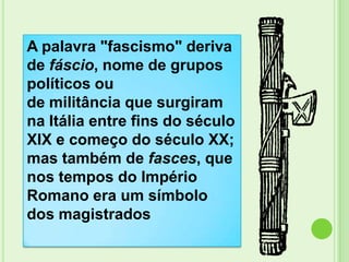 A palavra "fascismo" deriva
de fáscio, nome de grupos
políticos ou
de militância que surgiram
na Itália entre fins do século
XIX e começo do século XX;
mas também de fasces, que
nos tempos do Império
Romano era um símbolo
dos magistrados
 