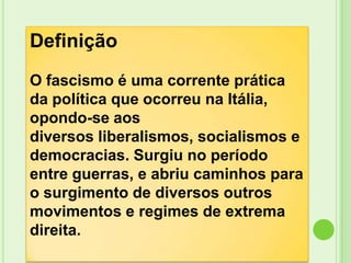 Definição
O fascismo é uma corrente prática
da política que ocorreu na Itália,
opondo-se aos
diversos liberalismos, socialismos e
democracias. Surgiu no período
entre guerras, e abriu caminhos para
o surgimento de diversos outros
movimentos e regimes de extrema
direita.
 