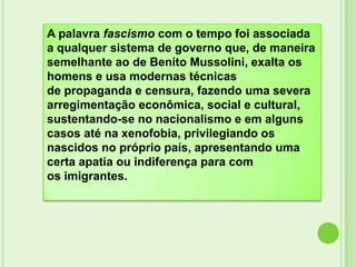 A palavra fascismo com o tempo foi associada
a qualquer sistema de governo que, de maneira
semelhante ao de Benito Mussolini, exalta os
homens e usa modernas técnicas
de propaganda e censura, fazendo uma severa
arregimentação econômica, social e cultural,
sustentando-se no nacionalismo e em alguns
casos até na xenofobia, privilegiando os
nascidos no próprio país, apresentando uma
certa apatia ou indiferença para com
os imigrantes.
 
