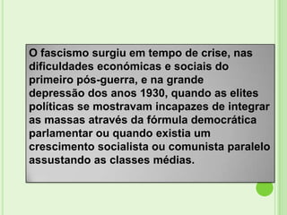 O fascismo surgiu em tempo de crise, nas
dificuldades económicas e sociais do
primeiro pós-guerra, e na grande
depressão dos anos 1930, quando as elites
políticas se mostravam incapazes de integrar
as massas através da fórmula democrática
parlamentar ou quando existia um
crescimento socialista ou comunista paralelo
assustando as classes médias.
 