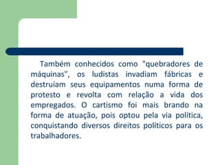 Também conhecidos como "quebradores de
máquinas", os ludistas invadiam fábricas e
destruíam seus equipamentos numa forma de
protesto e revolta com relação a vida dos
empregados. O cartismo foi mais brando na
forma de atuação, pois optou pela via política,
conquistando diversos direitos políticos para os
trabalhadores.
 