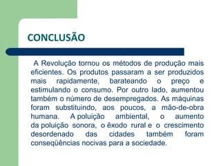CONCLUSÃO

 A Revolução tornou os métodos de produção mais
eficientes. Os produtos passaram a ser produzidos
mais rapidamente, barateando o preço e
estimulando o consumo. Por outro lado, aumentou
também o número de desempregados. As máquinas
foram substituindo, aos poucos, a mão-de-obra
humana. A poluição ambiental, o aumento
da poluição sonora, o êxodo rural e o crescimento
desordenado      das   cidades   também     foram
conseqüências nocivas para a sociedade.
 
