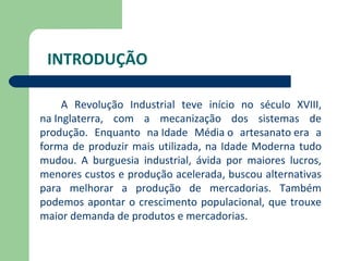INTRODUÇÃO

     A Revolução Industrial teve início no século XVIII,
na Inglaterra, com a mecanização dos sistemas de
produção. Enquanto na Idade Média o artesanato era a
forma de produzir mais utilizada, na Idade Moderna tudo
mudou. A burguesia industrial, ávida por maiores lucros,
menores custos e produção acelerada, buscou alternativas
para melhorar a produção de mercadorias. Também
podemos apontar o crescimento populacional, que trouxe
maior demanda de produtos e mercadorias.
 