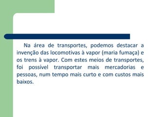 Na área de transportes, podemos destacar a
invenção das locomotivas à vapor (maria fumaça) e
os trens à vapor. Com estes meios de transportes,
foi possível transportar mais mercadorias e
pessoas, num tempo mais curto e com custos mais
baixos.
 