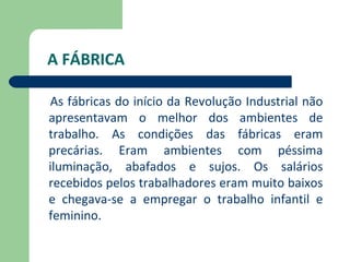 A FÁBRICA

As fábricas do início da Revolução Industrial não
apresentavam o melhor dos ambientes de
trabalho. As condições das fábricas eram
precárias. Eram ambientes com péssima
iluminação, abafados e sujos. Os salários
recebidos pelos trabalhadores eram muito baixos
e chegava-se a empregar o trabalho infantil e
feminino.
 