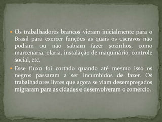  Os trabalhadores brancos vieram inicialmente para o
  Brasil para exercer funções as quais os escravos não
  podiam ou não sabiam fazer sozinhos, como
  marcenaria, olaria, instalação de maquinário, controle
  social, etc.
 Esse fluxo foi cortado quando até mesmo isso os
  negros passaram a ser incumbidos de fazer. Os
  trabalhadores livres que agora se viam desempregados
  migraram para as cidades e desenvolveram o comércio.
 