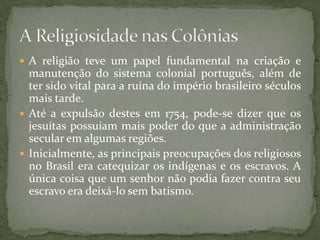  A religião teve um papel fundamental na criação e
  manutenção do sistema colonial português, além de
  ter sido vital para a ruína do império brasileiro séculos
  mais tarde.
 Até a expulsão destes em 1754, pode-se dizer que os
  jesuítas possuíam mais poder do que a administração
  secular em algumas regiões.
 Inicialmente, as principais preocupações dos religiosos
  no Brasil era catequizar os indígenas e os escravos. A
  única coisa que um senhor não podia fazer contra seu
  escravo era deixá-lo sem batismo.
 