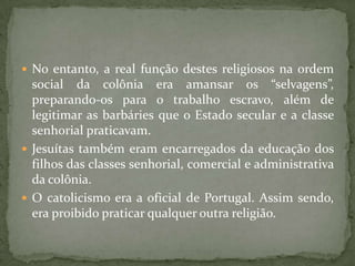  No entanto, a real função destes religiosos na ordem
  social da colônia era amansar os “selvagens”,
  preparando-os para o trabalho escravo, além de
  legitimar as barbáries que o Estado secular e a classe
  senhorial praticavam.
 Jesuítas também eram encarregados da educação dos
  filhos das classes senhorial, comercial e administrativa
  da colônia.
 O catolicismo era a oficial de Portugal. Assim sendo,
  era proibido praticar qualquer outra religião.
 