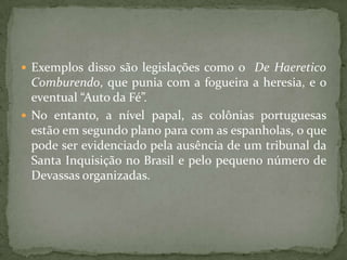  Exemplos disso são legislações como o De Haeretico
  Comburendo, que punia com a fogueira a heresia, e o
  eventual “Auto da Fé”.
 No entanto, a nível papal, as colônias portuguesas
  estão em segundo plano para com as espanholas, o que
  pode ser evidenciado pela ausência de um tribunal da
  Santa Inquisição no Brasil e pelo pequeno número de
  Devassas organizadas.
 