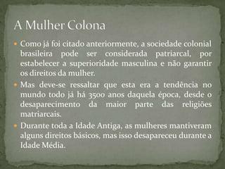  Como já foi citado anteriormente, a sociedade colonial
  brasileira pode ser considerada patriarcal, por
  estabelecer a superioridade masculina e não garantir
  os direitos da mulher.
 Mas deve-se ressaltar que esta era a tendência no
  mundo todo já há 3500 anos daquela época, desde o
  desaparecimento da maior parte das religiões
  matriarcais.
 Durante toda a Idade Antiga, as mulheres mantiveram
  alguns direitos básicos, mas isso desapareceu durante a
  Idade Média.
 