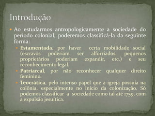  Ao estudarmos antropologicamente a sociedade do
 período colonial, poderemos classificá-la da seguinte
 forma:
   Estamentada, por haver       certa mobilidade social
    (escravos poderiam ser alforriados, pequenos
    proprietários poderiam expandir, etc.) e seu
    reconhecimento legal.
   Patriarcal, por não reconhecer qualquer direito
    feminino.
   Teocrática, pelo intenso papel que a igreja possuía na
    colônia, especialmente no início da colonização. Só
    podemos classificar a sociedade como tal até 1759, com
    a expulsão jesuítica.
 