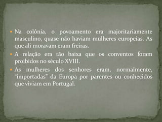  Na colônia,   o povoamento era majoritariamente
  masculino, quase não haviam mulheres europeias. As
  que ali moravam eram freiras.
 A relação era tão baixa que os conventos foram
  proibidos no século XVIII.
 As mulheres dos senhores eram, normalmente,
  “importadas” da Europa por parentes ou conhecidos
  que viviam em Portugal.
 